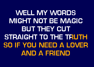 WELL MY WORDS
MIGHT NOT BE MAGIC
BUT THEY CUT
STRAIGHT TO THE TRUTH
SO IF YOU NEED A LOVER
AND A FRIEND