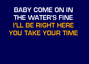 BABY COME ON IN

THE WATER'S FINE

I'LL BE RIGHT HERE
YOU TAKE YOUR TIME