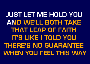 JUST LET ME HOLD YOU
AND WE'LL BOTH TAKE
THAT LEAP 0F FAITH
ITS LIKE I TOLD YOU

THERE'S N0 GUARANTEE
VUHEN YOU FEEL THIS WAY