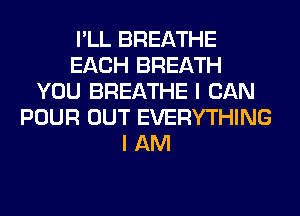 I'LL BREATHE
EACH BREATH
YOU BREATHE I CAN
POUR OUT EVERYTHING
I AM