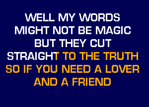 WELL MY WORDS
MIGHT NOT BE MAGIC
BUT THEY CUT
STRAIGHT TO THE TRUTH
SO IF YOU NEED A LOVER
AND A FRIEND