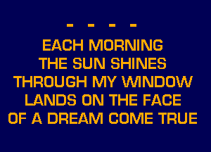 EACH MORNING
THE SUN SHINES
THROUGH MY WINDOW
LANDS ON THE FACE
OF A DREAM COME TRUE