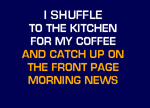 I SHUFFLE
TO THE KITCHEN
FOR MY COFFEE
AND CATCH UP ON
THE FRONT PAGE
MORNING NEWS