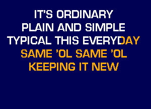 ITS ORDINARY
PLAIN AND SIMPLE
TYPICAL THIS EVERYDAY
SAME 'OL SAME 'OL
KEEPING IT NEW