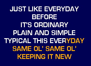 JUST LIKE EVERYDAY
BEFORE
ITS ORDINARY
PLAIN AND SIMPLE
TYPICAL THIS EVERYDAY
SAME OL' SAME OL'
KEEPING IT NEW