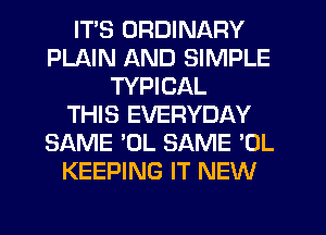 ITS ORDINARY
PLAIN AND SIMPLE
TYPICAL
THIS EVERYDAY
SAME 'OL SAME 'OL
KEEPING IT NEW