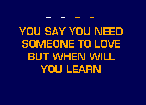 YOU SAY YOU NEED
SOMEONE TO LOVE
BUT WHEN WILL
YOU LEARN