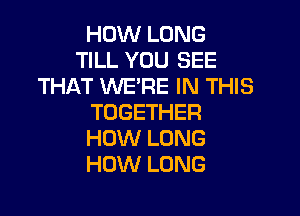 HOW LONG
TILL YOU SEE
THAT WE'RE IN THIS

TOGETHER
HOW LONG
HOW LONG