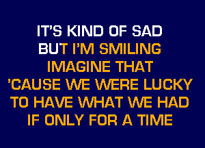 ITS KIND OF SAD
BUT I'M SMILING
IMAGINE THAT
'CAUSE WE WERE LUCKY
TO HAVE WHAT WE HAD
IF ONLY FOR A TIME