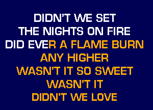DIDN'T WE SET
THE NIGHTS ON FIRE
DID EVER A FLAME BURN
ANY HIGHER
WASN'T IT SO SWEET

WASN'T IT
DIDN'T WE LOVE