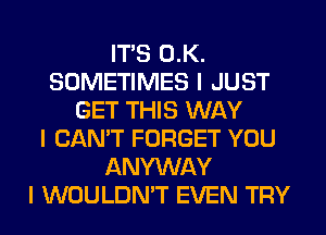 ITIS 0.K.
SOMETIMES I JUST
GET THIS WAY
I CAN'T FORGET YOU
ANYWAY
I WOULDN'T EVEN TRY