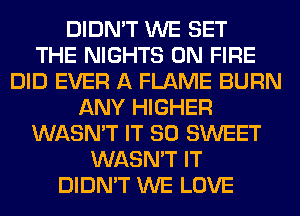 DIDN'T WE SET
THE NIGHTS ON FIRE
DID EVER A FLAME BURN
ANY HIGHER
WASN'T IT SO SWEET
WASN'T IT
DIDN'T WE LOVE