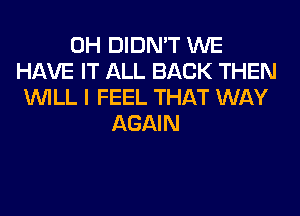 0H DIDN'T WE
HAVE IT ALL BACK THEN
WILL I FEEL THAT WAY
AGAIN