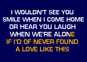 I WOULDN'T SEE YOU
SMILE VUHEN I COME HOME

0R HEAR YOU LAUGH
WHEN WERE ALONE
IF I'D 0F NEVER FOUND
A LOVE LIKE THIS