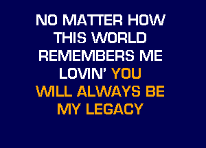 NO MATTER HOW
THIS WORLD
REMEMBERS ME
LOVIN' YOU
1WILL ALWAYS BE
MY LEGACY

g