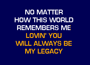 NO MATTER
HOW THIS WORLD
REMEMBERS ME
LOVIN' YOU
WLL ALWAYS BE

MY LEGACY l