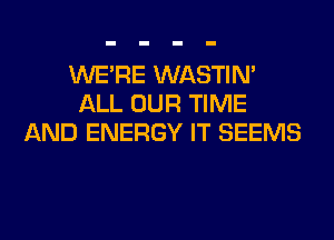 WERE WASTIN'
ALL OUR TIME
AND ENERGY IT SEEMS