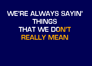 WE'RE ALWAYS SAYIN'
THINGS
THAT WE DUMT

REALLY MEAN