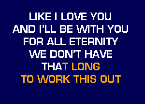 LIKE I LOVE YOU
AND I'LL BE WITH YOU
FOR ALL ETERNITY
WE DON'T HAVE
THAT LONG
TO WORK THIS OUT