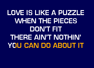 LOVE IS LIKE A PUZZLE
WHEN THE PIECES
DON'T FIT
THERE AIN'T NOTHIN'
YOU CAN DO ABOUT IT