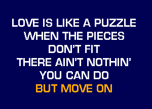 LOVE IS LIKE A PUZZLE
WHEN THE PIECES
DON'T FIT
THERE AIN'T NOTHIN'
YOU CAN DO
BUT MOVE 0N