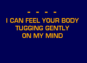 I CAN FEEL YOUR BODY
TUGGING GENTLY

ON MY MIND