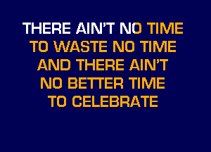 THERE AIN'T N0 TIME
TO WASTE N0 TIME
AND THERE AIN'T
N0 BETTER TIME
TO CELEBRATE