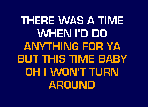 THERE WAS A TIME
WHEN PD DO
ANYTHING FOR YA
BUT THIS TIME BABY
OH I WONT TURN
AROUND