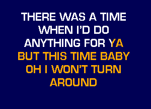 THERE WAS A TIME
WHEN I'D DO
ANYTHING FOR YA
BUT THIS TIME BABY
OH I WONT TURN
AROUND