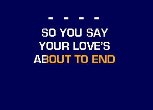 SO YOU SAY
YOUR LOVE'S

ABOUT TO END