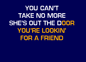 YOU CAN'T
TAKE NO MORE
SHE'S OUT THE DOOR
YOURE LOOKIN'
FOR A FRIEND