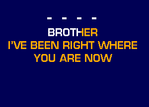 BROTHER
I'VE BEEN RIGHT WHERE
YOU ARE NOW