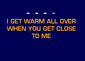 I GET WARM ALL OVER
WHEN YOU GET CLOSE

TO ME