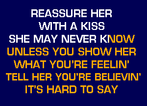 REASSURE HER
WITH A KISS
SHE MAY NEVER KNOW
UNLESS YOU SHOW HER

WAT YOURE FEELIN'
TELL HER YOU'RE BELIEVIN'

ITS HARD TO SAY