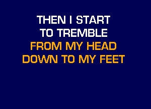 THEN I START
T0 TREMBLE
FROM MY HEAD
DOWN TO MY FEET