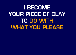 I BECOME
YOUR PIECE OF CLAY
TO DO WTH
WHAT YOU PLEASE