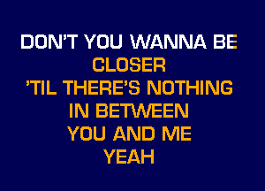 DON'T YOU WANNA BE
CLOSER
'TIL THERE'S NOTHING
IN BETWEEN
YOU AND ME
YEAH