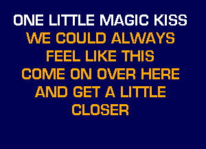 ONE LITI'LE MAGIC KISS
WE COULD ALWAYS
FEEL LIKE THIS
COME ON OVER HERE
AND GET A LITTLE
CLOSER