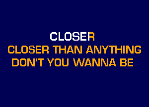 CLOSER
CLOSER THAN ANYTHING

DON'T YOU WANNA BE