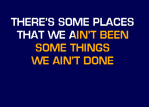 THERE'S SOME PLACES
THAT WE AIN'T BEEN
SOME THINGS
WE AIN'T DONE