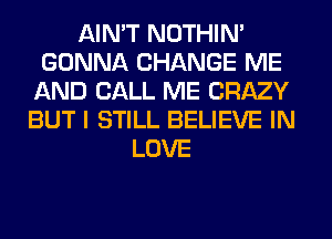 AIN'T NOTHIN'
GONNA CHANGE ME
AND CALL ME CRAZY
BUT I STILL BELIEVE IN
LOVE