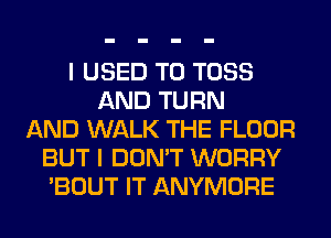 I USED TO TOSS
AND TURN
AND WALK THE FLOOR
BUT I DON'T WORRY
'BOUT IT ANYMORE