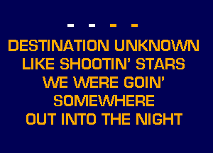 DESTINATION UNKNOWN
LIKE SHOOTIN' STARS
WE WERE GOIN'
SOMEINHERE
OUT INTO THE NIGHT