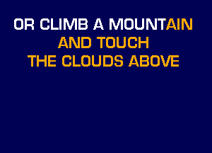 0R CLIMB A MOUNTAIN
AND TOUCH
THE CLOUDS ABOVE