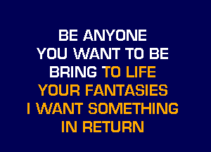 BE ANYONE
YOU WANT TO BE
BRING T0 LIFE
YOUR FANTASIES
I WANT SOMETHING
IN RETURN