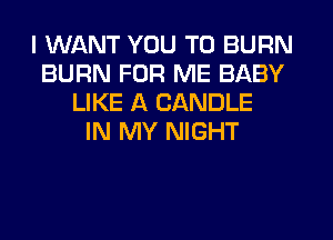 I WANT YOU TO BURN
BURN FOR ME BABY
LIKE A CANDLE
IN MY NIGHT