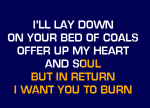 I'LL LAY DOWN
ON YOUR BED 0F GOALS
OFFER UP MY HEART
AND SOUL
BUT IN RETURN
I WANT YOU TO BURN