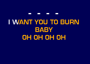 I WANT YOU TO BURN
BABY

0H 0H 0H 0H
