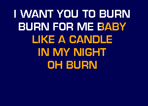I WANT YOU TO BURN
BURN FOR ME BABY
LIKE A CANDLE
IN MY NIGHT
0H BURN