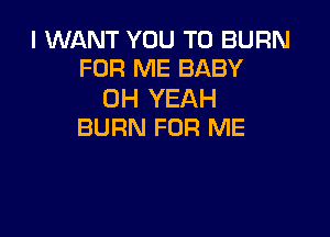 I WANT YOU TO BURN
FOR ME BABY

OH YEAH

BURN FOR ME